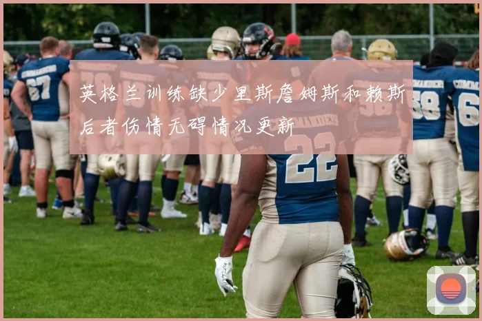 英格兰训练缺少里斯詹姆斯和赖斯后者伤情无碍情况更新