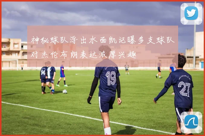 神秘球队浮出水面凯记曝多支球队对杰伦布朗表达浓厚兴趣