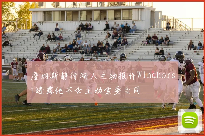 詹姆斯静待湖人主动报价Windhorst透露他不会主动索要合同