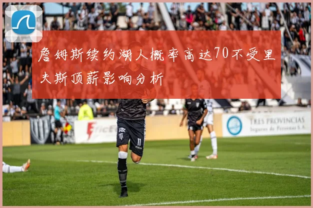 詹姆斯续约湖人概率高达70不受里夫斯顶薪影响分析