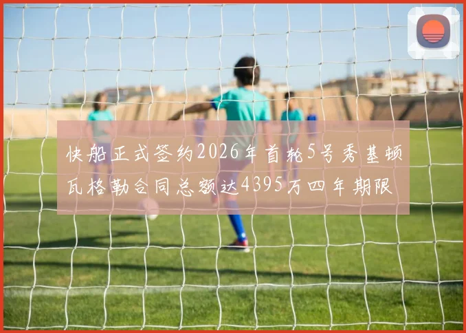 快船正式签约2026年首轮5号秀基顿瓦格勒合同总额达4395万四年期限
