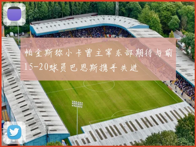 帕金斯称小卡曾主宰东部期待与前15-20球员巴恩斯携手共进