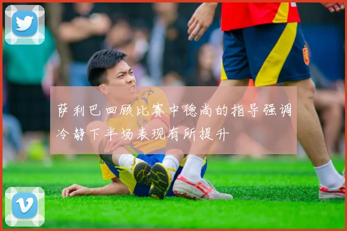萨利巴回顾比赛中德尚的指导强调冷静下半场表现有所提升