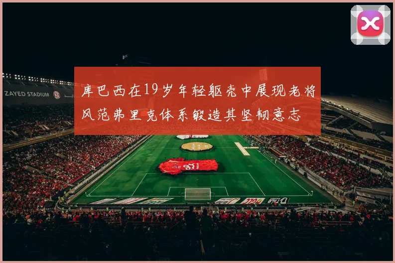 库巴西在19岁年轻躯壳中展现老将风范弗里克体系锻造其坚韧意志